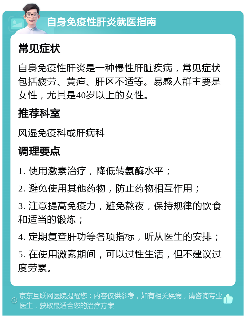 自身免疫性肝炎就医指南 常见症状 自身免疫性肝炎是一种慢性肝脏疾病，常见症状包括疲劳、黄疸、肝区不适等。易感人群主要是女性，尤其是40岁以上的女性。 推荐科室 风湿免疫科或肝病科 调理要点 1. 使用激素治疗，降低转氨酶水平； 2. 避免使用其他药物，防止药物相互作用； 3. 注意提高免疫力，避免熬夜，保持规律的饮食和适当的锻炼； 4. 定期复查肝功等各项指标，听从医生的安排； 5. 在使用激素期间，可以过性生活，但不建议过度劳累。