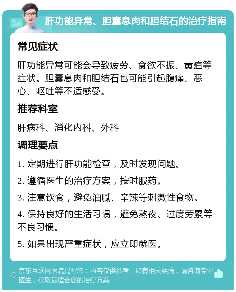 肝功能异常、胆囊息肉和胆结石的治疗指南 常见症状 肝功能异常可能会导致疲劳、食欲不振、黄疸等症状。胆囊息肉和胆结石也可能引起腹痛、恶心、呕吐等不适感受。 推荐科室 肝病科、消化内科、外科 调理要点 1. 定期进行肝功能检查，及时发现问题。 2. 遵循医生的治疗方案，按时服药。 3. 注意饮食，避免油腻、辛辣等刺激性食物。 4. 保持良好的生活习惯，避免熬夜、过度劳累等不良习惯。 5. 如果出现严重症状，应立即就医。