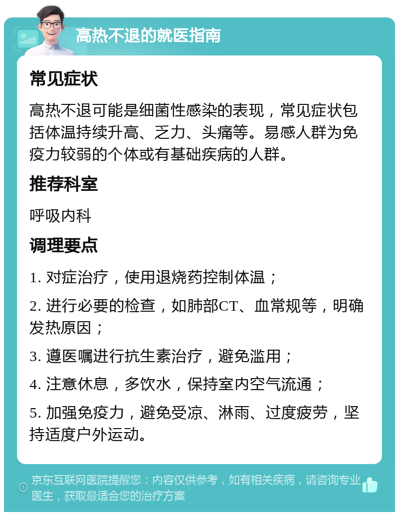 高热不退的就医指南 常见症状 高热不退可能是细菌性感染的表现，常见症状包括体温持续升高、乏力、头痛等。易感人群为免疫力较弱的个体或有基础疾病的人群。 推荐科室 呼吸内科 调理要点 1. 对症治疗，使用退烧药控制体温； 2. 进行必要的检查，如肺部CT、血常规等，明确发热原因； 3. 遵医嘱进行抗生素治疗，避免滥用； 4. 注意休息，多饮水，保持室内空气流通； 5. 加强免疫力，避免受凉、淋雨、过度疲劳，坚持适度户外运动。