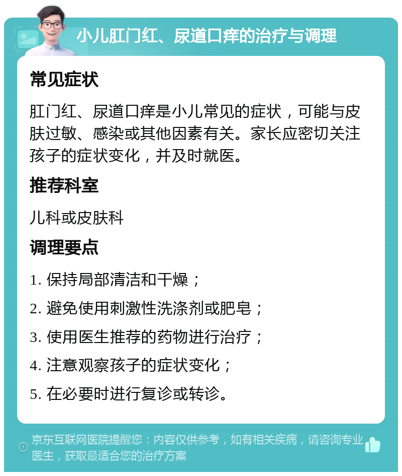 小儿肛门红、尿道口痒的治疗与调理 常见症状 肛门红、尿道口痒是小儿常见的症状，可能与皮肤过敏、感染或其他因素有关。家长应密切关注孩子的症状变化，并及时就医。 推荐科室 儿科或皮肤科 调理要点 1. 保持局部清洁和干燥； 2. 避免使用刺激性洗涤剂或肥皂； 3. 使用医生推荐的药物进行治疗； 4. 注意观察孩子的症状变化； 5. 在必要时进行复诊或转诊。