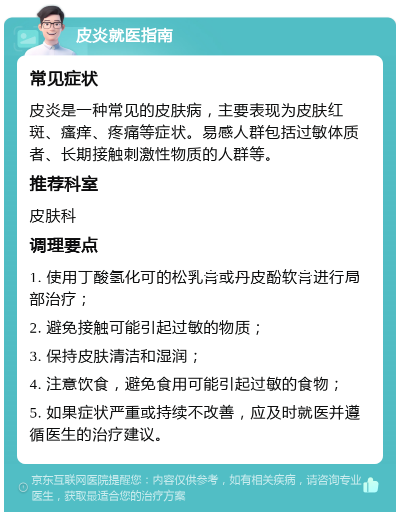 皮炎就医指南 常见症状 皮炎是一种常见的皮肤病，主要表现为皮肤红斑、瘙痒、疼痛等症状。易感人群包括过敏体质者、长期接触刺激性物质的人群等。 推荐科室 皮肤科 调理要点 1. 使用丁酸氢化可的松乳膏或丹皮酚软膏进行局部治疗； 2. 避免接触可能引起过敏的物质； 3. 保持皮肤清洁和湿润； 4. 注意饮食，避免食用可能引起过敏的食物； 5. 如果症状严重或持续不改善，应及时就医并遵循医生的治疗建议。