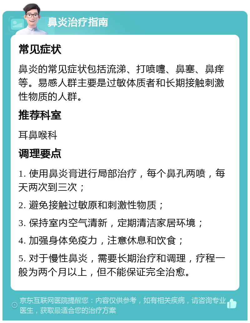 鼻炎治疗指南 常见症状 鼻炎的常见症状包括流涕、打喷嚏、鼻塞、鼻痒等。易感人群主要是过敏体质者和长期接触刺激性物质的人群。 推荐科室 耳鼻喉科 调理要点 1. 使用鼻炎膏进行局部治疗，每个鼻孔两喷，每天两次到三次； 2. 避免接触过敏原和刺激性物质； 3. 保持室内空气清新，定期清洁家居环境； 4. 加强身体免疫力，注意休息和饮食； 5. 对于慢性鼻炎，需要长期治疗和调理，疗程一般为两个月以上，但不能保证完全治愈。