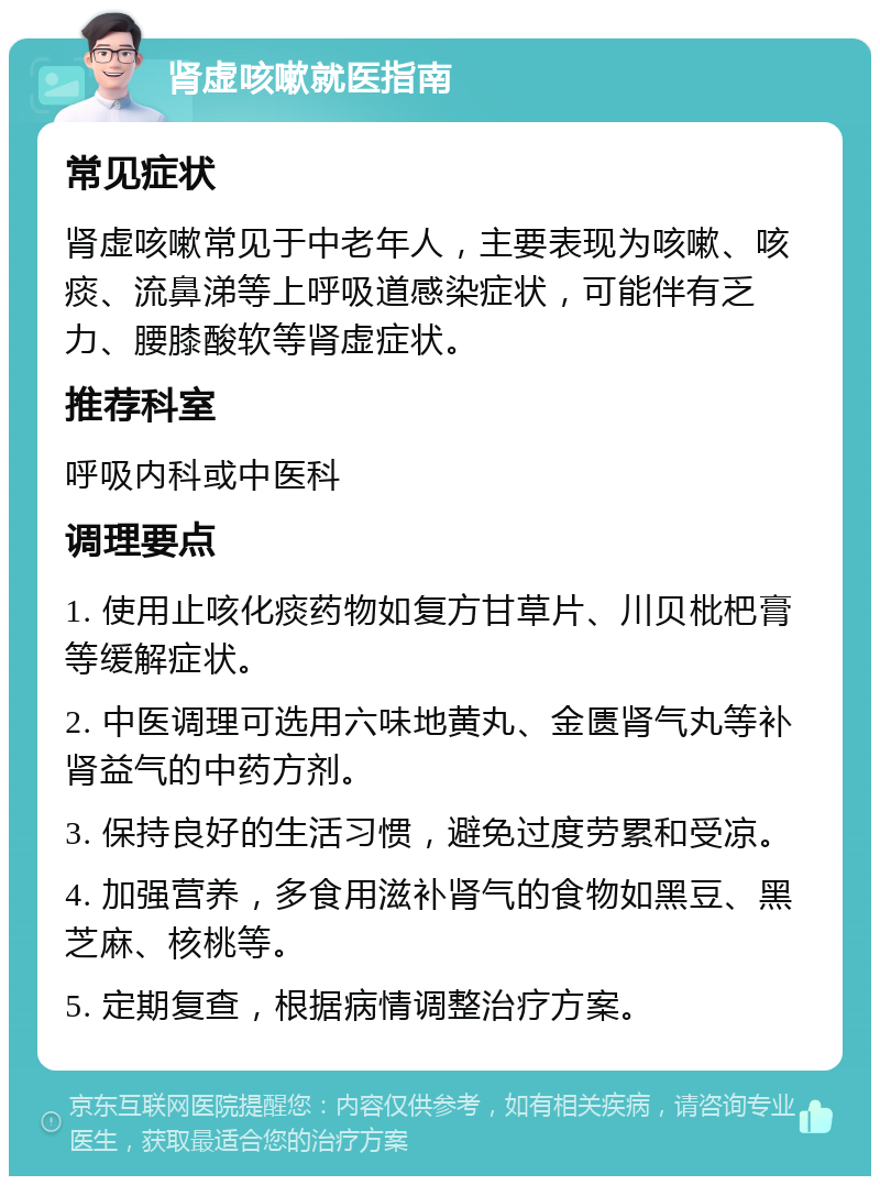 肾虚咳嗽就医指南 常见症状 肾虚咳嗽常见于中老年人，主要表现为咳嗽、咳痰、流鼻涕等上呼吸道感染症状，可能伴有乏力、腰膝酸软等肾虚症状。 推荐科室 呼吸内科或中医科 调理要点 1. 使用止咳化痰药物如复方甘草片、川贝枇杷膏等缓解症状。 2. 中医调理可选用六味地黄丸、金匮肾气丸等补肾益气的中药方剂。 3. 保持良好的生活习惯，避免过度劳累和受凉。 4. 加强营养，多食用滋补肾气的食物如黑豆、黑芝麻、核桃等。 5. 定期复查，根据病情调整治疗方案。