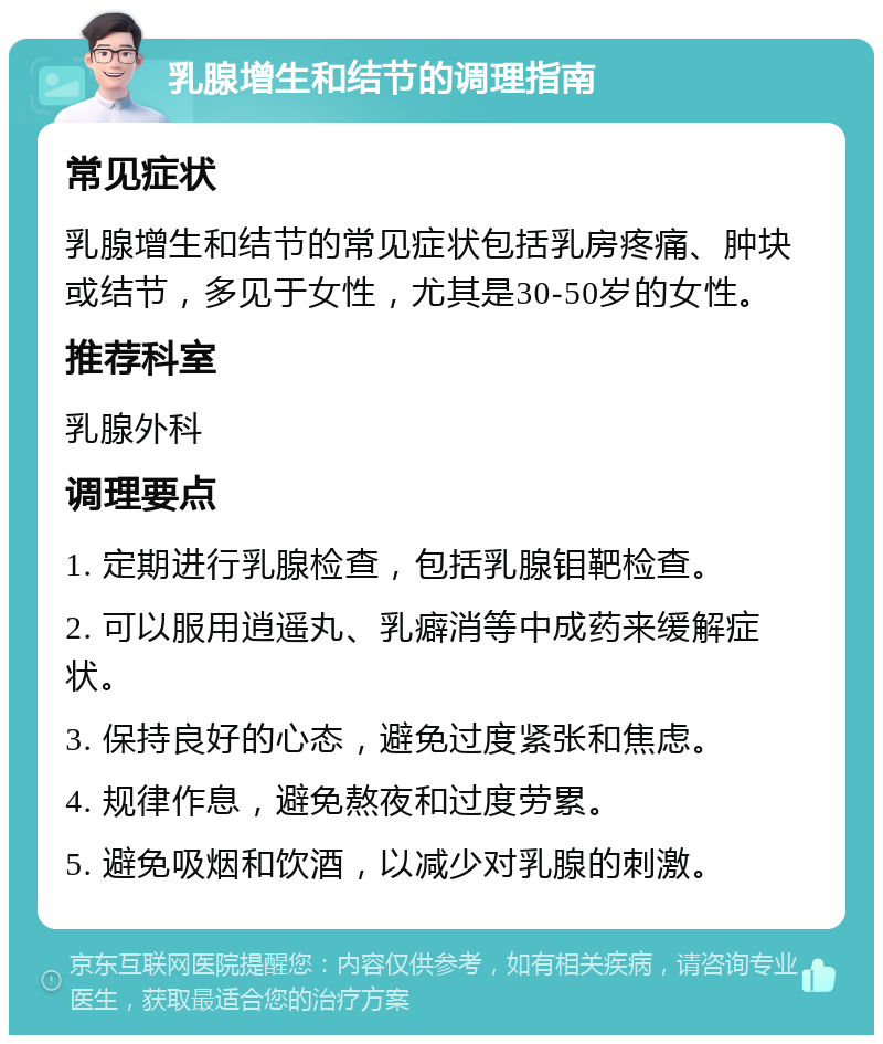 乳腺增生和结节的调理指南 常见症状 乳腺增生和结节的常见症状包括乳房疼痛、肿块或结节，多见于女性，尤其是30-50岁的女性。 推荐科室 乳腺外科 调理要点 1. 定期进行乳腺检查，包括乳腺钼靶检查。 2. 可以服用逍遥丸、乳癖消等中成药来缓解症状。 3. 保持良好的心态，避免过度紧张和焦虑。 4. 规律作息，避免熬夜和过度劳累。 5. 避免吸烟和饮酒，以减少对乳腺的刺激。