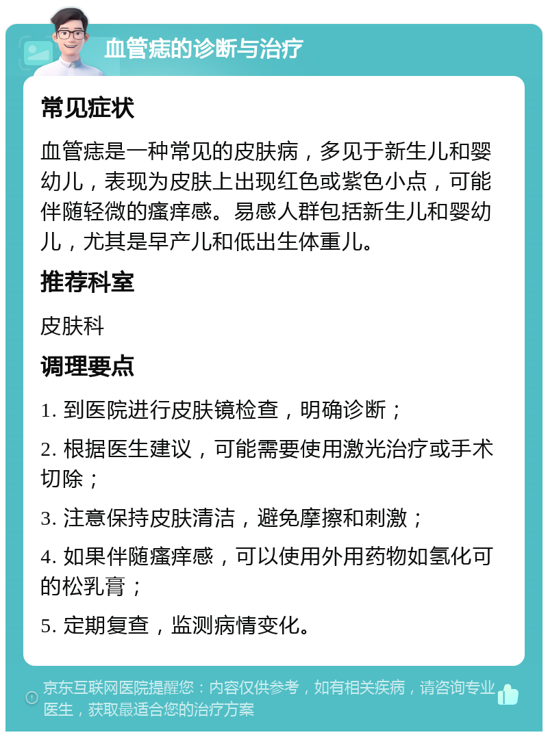 血管痣的诊断与治疗 常见症状 血管痣是一种常见的皮肤病，多见于新生儿和婴幼儿，表现为皮肤上出现红色或紫色小点，可能伴随轻微的瘙痒感。易感人群包括新生儿和婴幼儿，尤其是早产儿和低出生体重儿。 推荐科室 皮肤科 调理要点 1. 到医院进行皮肤镜检查，明确诊断； 2. 根据医生建议，可能需要使用激光治疗或手术切除； 3. 注意保持皮肤清洁，避免摩擦和刺激； 4. 如果伴随瘙痒感，可以使用外用药物如氢化可的松乳膏； 5. 定期复查，监测病情变化。