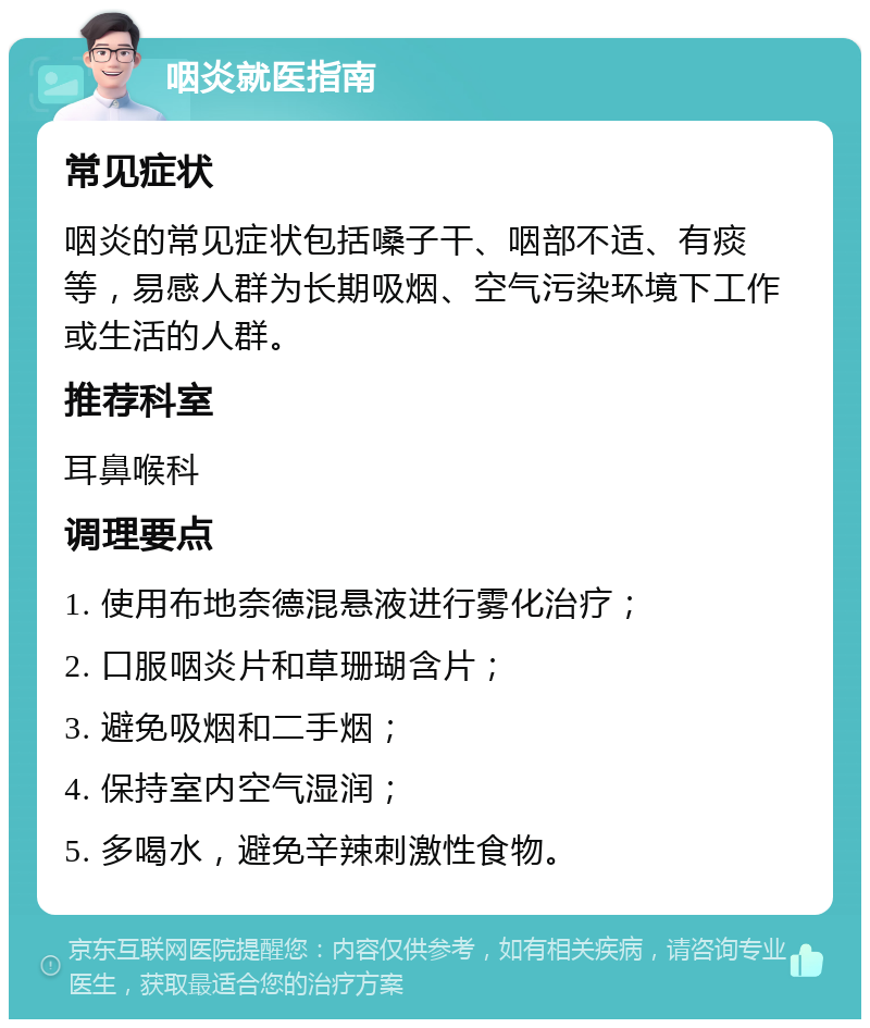 咽炎就医指南 常见症状 咽炎的常见症状包括嗓子干、咽部不适、有痰等，易感人群为长期吸烟、空气污染环境下工作或生活的人群。 推荐科室 耳鼻喉科 调理要点 1. 使用布地奈德混悬液进行雾化治疗； 2. 口服咽炎片和草珊瑚含片； 3. 避免吸烟和二手烟； 4. 保持室内空气湿润； 5. 多喝水，避免辛辣刺激性食物。