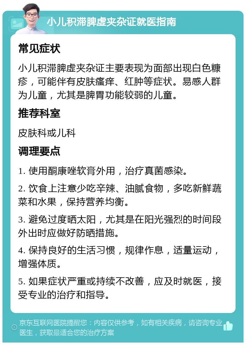 小儿积滞脾虚夹杂证就医指南 常见症状 小儿积滞脾虚夹杂证主要表现为面部出现白色糠疹，可能伴有皮肤瘙痒、红肿等症状。易感人群为儿童，尤其是脾胃功能较弱的儿童。 推荐科室 皮肤科或儿科 调理要点 1. 使用酮康唑软膏外用，治疗真菌感染。 2. 饮食上注意少吃辛辣、油腻食物，多吃新鲜蔬菜和水果，保持营养均衡。 3. 避免过度晒太阳，尤其是在阳光强烈的时间段外出时应做好防晒措施。 4. 保持良好的生活习惯，规律作息，适量运动，增强体质。 5. 如果症状严重或持续不改善，应及时就医，接受专业的治疗和指导。