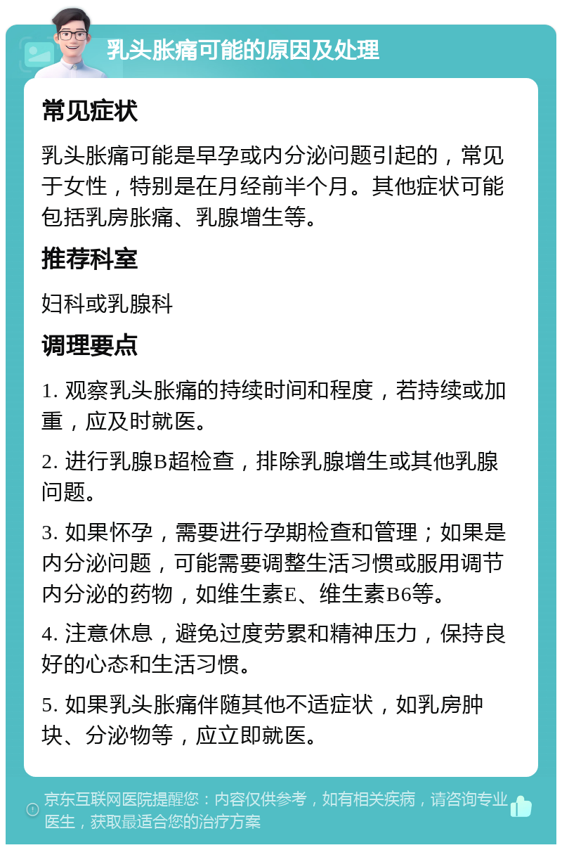 乳头胀痛可能的原因及处理 常见症状 乳头胀痛可能是早孕或内分泌问题引起的，常见于女性，特别是在月经前半个月。其他症状可能包括乳房胀痛、乳腺增生等。 推荐科室 妇科或乳腺科 调理要点 1. 观察乳头胀痛的持续时间和程度，若持续或加重，应及时就医。 2. 进行乳腺B超检查，排除乳腺增生或其他乳腺问题。 3. 如果怀孕，需要进行孕期检查和管理；如果是内分泌问题，可能需要调整生活习惯或服用调节内分泌的药物，如维生素E、维生素B6等。 4. 注意休息，避免过度劳累和精神压力，保持良好的心态和生活习惯。 5. 如果乳头胀痛伴随其他不适症状，如乳房肿块、分泌物等，应立即就医。