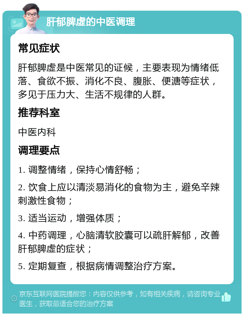 肝郁脾虚的中医调理 常见症状 肝郁脾虚是中医常见的证候，主要表现为情绪低落、食欲不振、消化不良、腹胀、便溏等症状，多见于压力大、生活不规律的人群。 推荐科室 中医内科 调理要点 1. 调整情绪，保持心情舒畅； 2. 饮食上应以清淡易消化的食物为主，避免辛辣刺激性食物； 3. 适当运动，增强体质； 4. 中药调理，心脑清软胶囊可以疏肝解郁，改善肝郁脾虚的症状； 5. 定期复查，根据病情调整治疗方案。