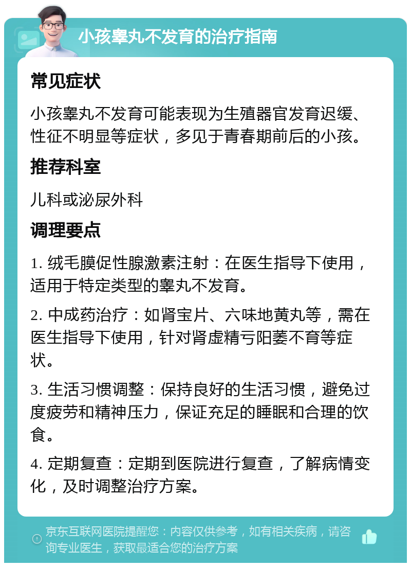 小孩睾丸不发育的治疗指南 常见症状 小孩睾丸不发育可能表现为生殖器官发育迟缓、性征不明显等症状，多见于青春期前后的小孩。 推荐科室 儿科或泌尿外科 调理要点 1. 绒毛膜促性腺激素注射：在医生指导下使用，适用于特定类型的睾丸不发育。 2. 中成药治疗：如肾宝片、六味地黄丸等，需在医生指导下使用，针对肾虚精亏阳萎不育等症状。 3. 生活习惯调整：保持良好的生活习惯，避免过度疲劳和精神压力，保证充足的睡眠和合理的饮食。 4. 定期复查：定期到医院进行复查，了解病情变化，及时调整治疗方案。