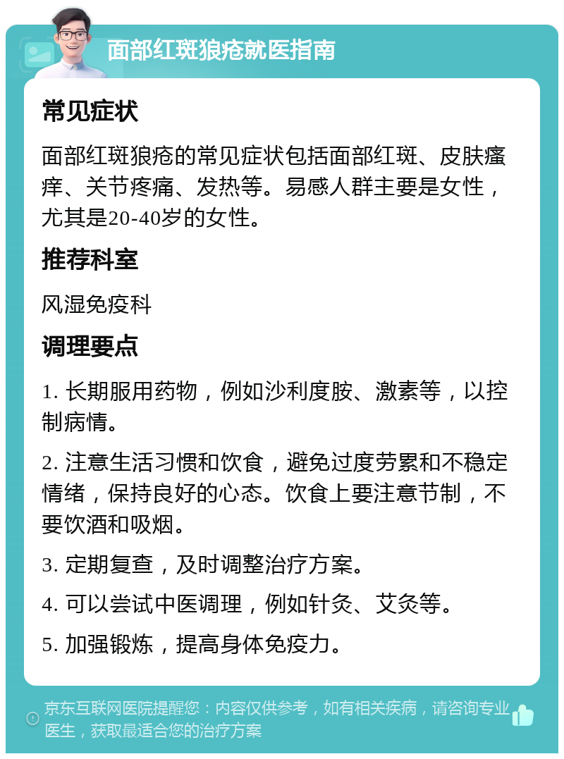 面部红斑狼疮就医指南 常见症状 面部红斑狼疮的常见症状包括面部红斑、皮肤瘙痒、关节疼痛、发热等。易感人群主要是女性，尤其是20-40岁的女性。 推荐科室 风湿免疫科 调理要点 1. 长期服用药物，例如沙利度胺、激素等，以控制病情。 2. 注意生活习惯和饮食，避免过度劳累和不稳定情绪，保持良好的心态。饮食上要注意节制，不要饮酒和吸烟。 3. 定期复查，及时调整治疗方案。 4. 可以尝试中医调理，例如针灸、艾灸等。 5. 加强锻炼，提高身体免疫力。