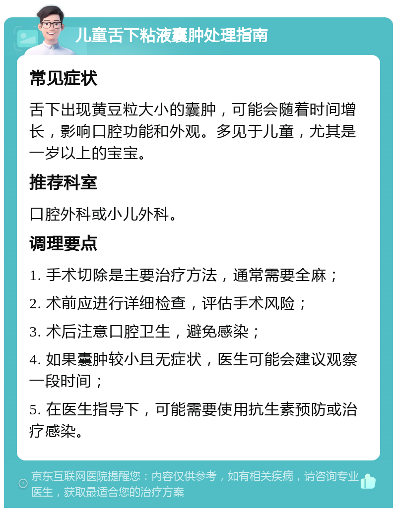 儿童舌下粘液囊肿处理指南 常见症状 舌下出现黄豆粒大小的囊肿，可能会随着时间增长，影响口腔功能和外观。多见于儿童，尤其是一岁以上的宝宝。 推荐科室 口腔外科或小儿外科。 调理要点 1. 手术切除是主要治疗方法，通常需要全麻； 2. 术前应进行详细检查，评估手术风险； 3. 术后注意口腔卫生，避免感染； 4. 如果囊肿较小且无症状，医生可能会建议观察一段时间； 5. 在医生指导下，可能需要使用抗生素预防或治疗感染。