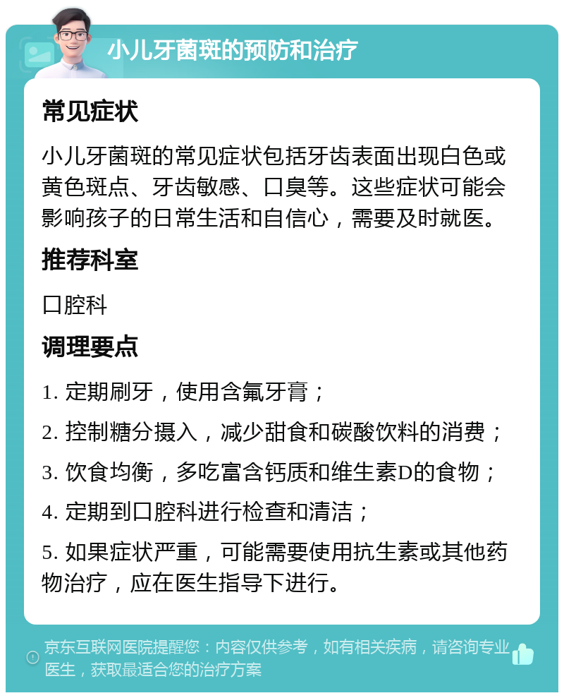 小儿牙菌斑的预防和治疗 常见症状 小儿牙菌斑的常见症状包括牙齿表面出现白色或黄色斑点、牙齿敏感、口臭等。这些症状可能会影响孩子的日常生活和自信心，需要及时就医。 推荐科室 口腔科 调理要点 1. 定期刷牙，使用含氟牙膏； 2. 控制糖分摄入，减少甜食和碳酸饮料的消费； 3. 饮食均衡，多吃富含钙质和维生素D的食物； 4. 定期到口腔科进行检查和清洁； 5. 如果症状严重，可能需要使用抗生素或其他药物治疗，应在医生指导下进行。