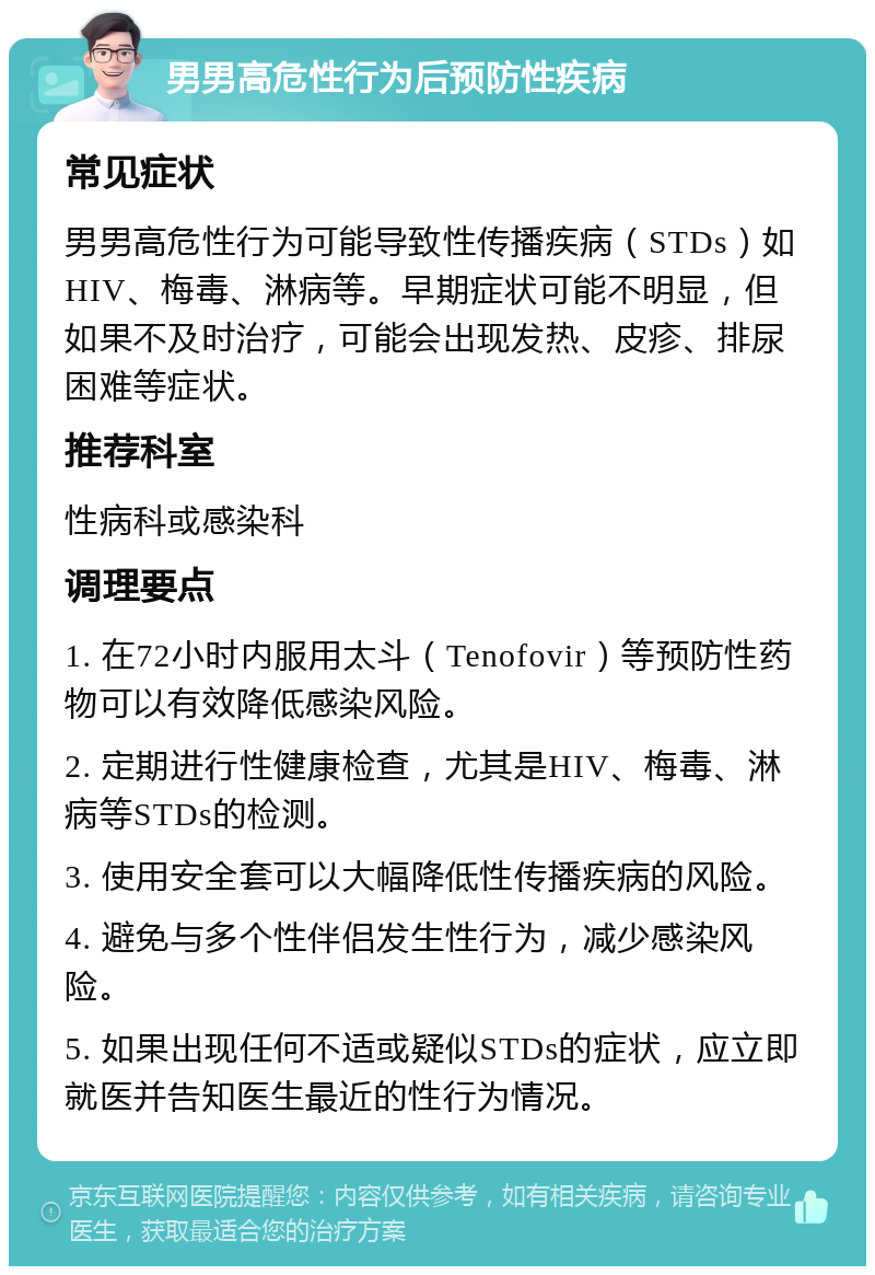 男男高危性行为后预防性疾病 常见症状 男男高危性行为可能导致性传播疾病（STDs）如HIV、梅毒、淋病等。早期症状可能不明显，但如果不及时治疗，可能会出现发热、皮疹、排尿困难等症状。 推荐科室 性病科或感染科 调理要点 1. 在72小时内服用太斗（Tenofovir）等预防性药物可以有效降低感染风险。 2. 定期进行性健康检查，尤其是HIV、梅毒、淋病等STDs的检测。 3. 使用安全套可以大幅降低性传播疾病的风险。 4. 避免与多个性伴侣发生性行为，减少感染风险。 5. 如果出现任何不适或疑似STDs的症状，应立即就医并告知医生最近的性行为情况。