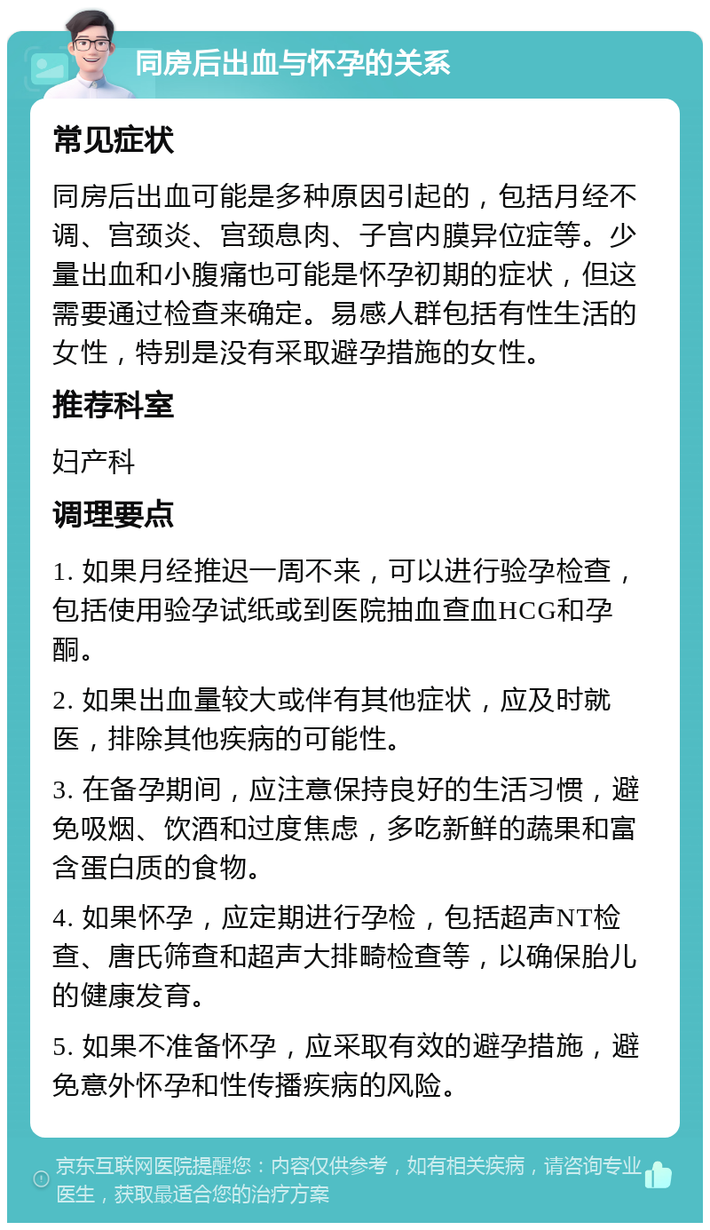 同房后出血与怀孕的关系 常见症状 同房后出血可能是多种原因引起的，包括月经不调、宫颈炎、宫颈息肉、子宫内膜异位症等。少量出血和小腹痛也可能是怀孕初期的症状，但这需要通过检查来确定。易感人群包括有性生活的女性，特别是没有采取避孕措施的女性。 推荐科室 妇产科 调理要点 1. 如果月经推迟一周不来，可以进行验孕检查，包括使用验孕试纸或到医院抽血查血HCG和孕酮。 2. 如果出血量较大或伴有其他症状，应及时就医，排除其他疾病的可能性。 3. 在备孕期间，应注意保持良好的生活习惯，避免吸烟、饮酒和过度焦虑，多吃新鲜的蔬果和富含蛋白质的食物。 4. 如果怀孕，应定期进行孕检，包括超声NT检查、唐氏筛查和超声大排畸检查等，以确保胎儿的健康发育。 5. 如果不准备怀孕，应采取有效的避孕措施，避免意外怀孕和性传播疾病的风险。