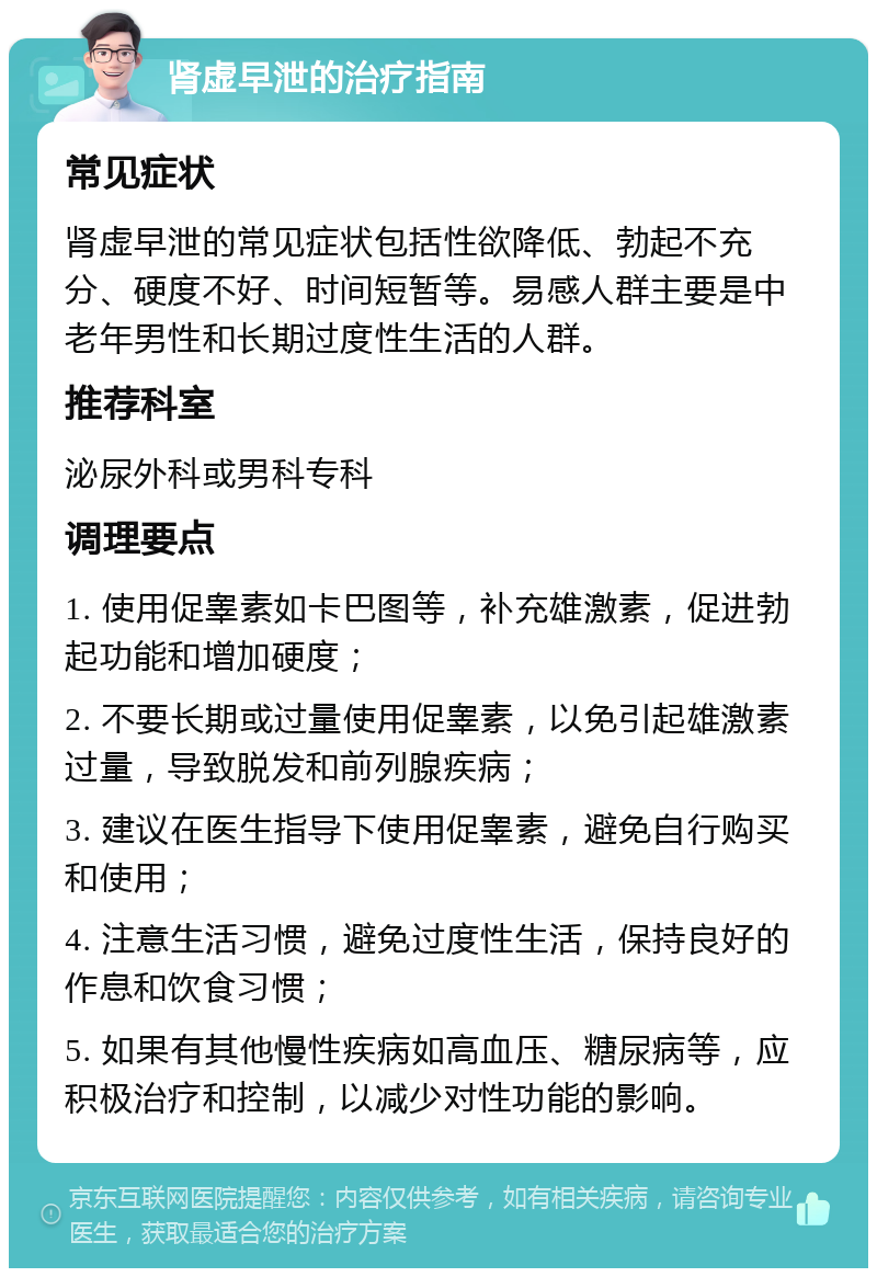 肾虚早泄的治疗指南 常见症状 肾虚早泄的常见症状包括性欲降低、勃起不充分、硬度不好、时间短暂等。易感人群主要是中老年男性和长期过度性生活的人群。 推荐科室 泌尿外科或男科专科 调理要点 1. 使用促睾素如卡巴图等，补充雄激素，促进勃起功能和增加硬度； 2. 不要长期或过量使用促睾素，以免引起雄激素过量，导致脱发和前列腺疾病； 3. 建议在医生指导下使用促睾素，避免自行购买和使用； 4. 注意生活习惯，避免过度性生活，保持良好的作息和饮食习惯； 5. 如果有其他慢性疾病如高血压、糖尿病等，应积极治疗和控制，以减少对性功能的影响。