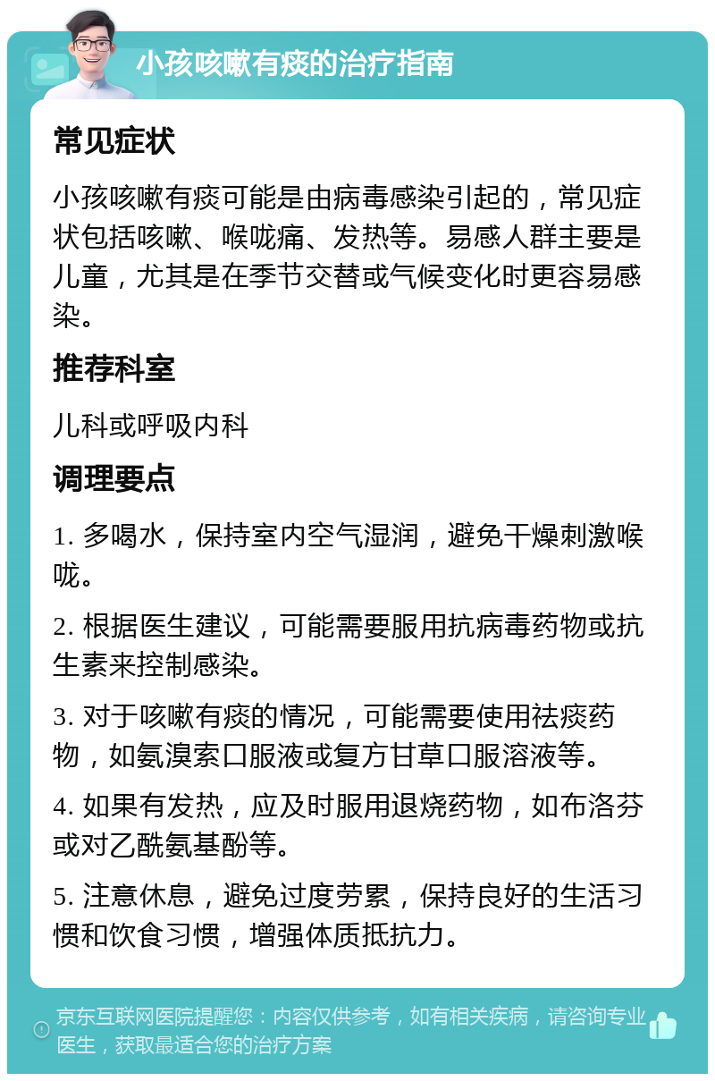 小孩咳嗽有痰的治疗指南 常见症状 小孩咳嗽有痰可能是由病毒感染引起的，常见症状包括咳嗽、喉咙痛、发热等。易感人群主要是儿童，尤其是在季节交替或气候变化时更容易感染。 推荐科室 儿科或呼吸内科 调理要点 1. 多喝水，保持室内空气湿润，避免干燥刺激喉咙。 2. 根据医生建议，可能需要服用抗病毒药物或抗生素来控制感染。 3. 对于咳嗽有痰的情况，可能需要使用祛痰药物，如氨溴索口服液或复方甘草口服溶液等。 4. 如果有发热，应及时服用退烧药物，如布洛芬或对乙酰氨基酚等。 5. 注意休息，避免过度劳累，保持良好的生活习惯和饮食习惯，增强体质抵抗力。