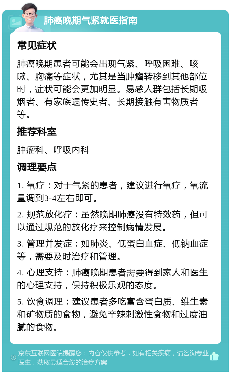 肺癌晚期气紧就医指南 常见症状 肺癌晚期患者可能会出现气紧、呼吸困难、咳嗽、胸痛等症状，尤其是当肿瘤转移到其他部位时，症状可能会更加明显。易感人群包括长期吸烟者、有家族遗传史者、长期接触有害物质者等。 推荐科室 肿瘤科、呼吸内科 调理要点 1. 氧疗：对于气紧的患者，建议进行氧疗，氧流量调到3-4左右即可。 2. 规范放化疗：虽然晚期肺癌没有特效药，但可以通过规范的放化疗来控制病情发展。 3. 管理并发症：如肺炎、低蛋白血症、低钠血症等，需要及时治疗和管理。 4. 心理支持：肺癌晚期患者需要得到家人和医生的心理支持，保持积极乐观的态度。 5. 饮食调理：建议患者多吃富含蛋白质、维生素和矿物质的食物，避免辛辣刺激性食物和过度油腻的食物。