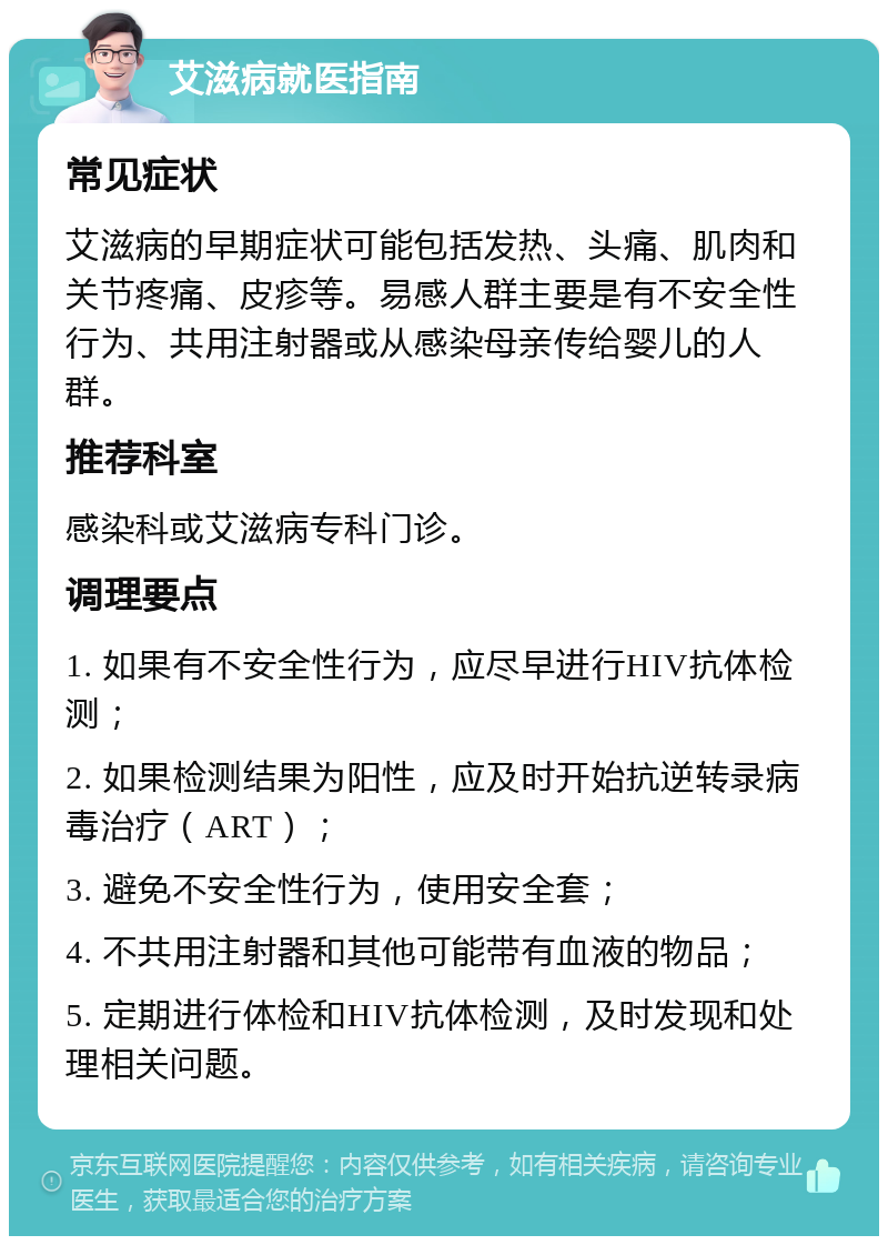 艾滋病就医指南 常见症状 艾滋病的早期症状可能包括发热、头痛、肌肉和关节疼痛、皮疹等。易感人群主要是有不安全性行为、共用注射器或从感染母亲传给婴儿的人群。 推荐科室 感染科或艾滋病专科门诊。 调理要点 1. 如果有不安全性行为，应尽早进行HIV抗体检测； 2. 如果检测结果为阳性，应及时开始抗逆转录病毒治疗（ART）； 3. 避免不安全性行为，使用安全套； 4. 不共用注射器和其他可能带有血液的物品； 5. 定期进行体检和HIV抗体检测，及时发现和处理相关问题。