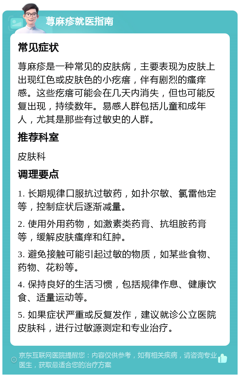 荨麻疹就医指南 常见症状 荨麻疹是一种常见的皮肤病，主要表现为皮肤上出现红色或皮肤色的小疙瘩，伴有剧烈的瘙痒感。这些疙瘩可能会在几天内消失，但也可能反复出现，持续数年。易感人群包括儿童和成年人，尤其是那些有过敏史的人群。 推荐科室 皮肤科 调理要点 1. 长期规律口服抗过敏药，如扑尔敏、氯雷他定等，控制症状后逐渐减量。 2. 使用外用药物，如激素类药膏、抗组胺药膏等，缓解皮肤瘙痒和红肿。 3. 避免接触可能引起过敏的物质，如某些食物、药物、花粉等。 4. 保持良好的生活习惯，包括规律作息、健康饮食、适量运动等。 5. 如果症状严重或反复发作，建议就诊公立医院皮肤科，进行过敏源测定和专业治疗。