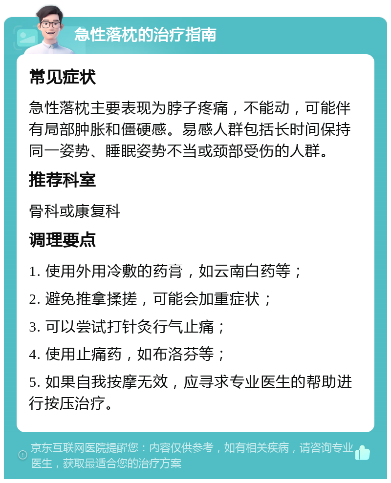 急性落枕的治疗指南 常见症状 急性落枕主要表现为脖子疼痛，不能动，可能伴有局部肿胀和僵硬感。易感人群包括长时间保持同一姿势、睡眠姿势不当或颈部受伤的人群。 推荐科室 骨科或康复科 调理要点 1. 使用外用冷敷的药膏，如云南白药等； 2. 避免推拿揉搓，可能会加重症状； 3. 可以尝试打针灸行气止痛； 4. 使用止痛药，如布洛芬等； 5. 如果自我按摩无效，应寻求专业医生的帮助进行按压治疗。