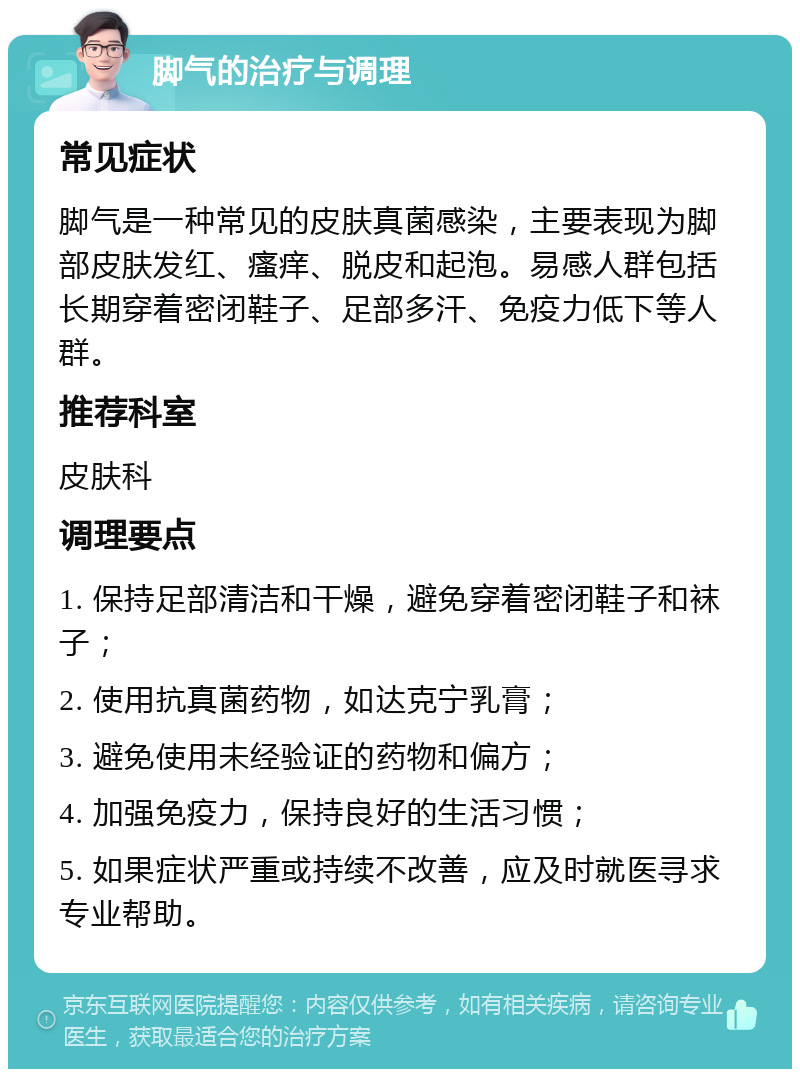 脚气的治疗与调理 常见症状 脚气是一种常见的皮肤真菌感染，主要表现为脚部皮肤发红、瘙痒、脱皮和起泡。易感人群包括长期穿着密闭鞋子、足部多汗、免疫力低下等人群。 推荐科室 皮肤科 调理要点 1. 保持足部清洁和干燥，避免穿着密闭鞋子和袜子； 2. 使用抗真菌药物，如达克宁乳膏； 3. 避免使用未经验证的药物和偏方； 4. 加强免疫力，保持良好的生活习惯； 5. 如果症状严重或持续不改善，应及时就医寻求专业帮助。