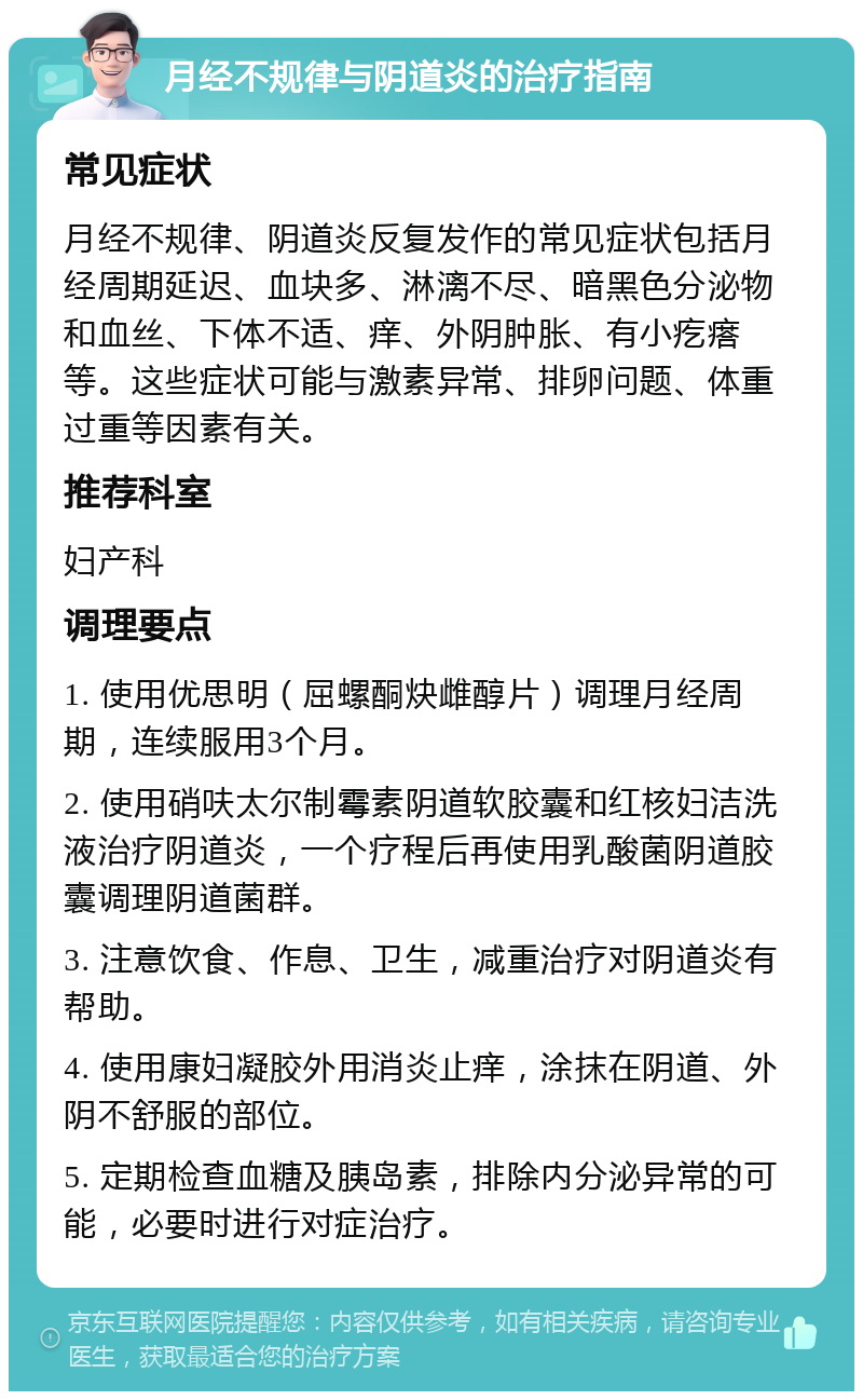 月经不规律与阴道炎的治疗指南 常见症状 月经不规律、阴道炎反复发作的常见症状包括月经周期延迟、血块多、淋漓不尽、暗黑色分泌物和血丝、下体不适、痒、外阴肿胀、有小疙瘩等。这些症状可能与激素异常、排卵问题、体重过重等因素有关。 推荐科室 妇产科 调理要点 1. 使用优思明（屈螺酮炔雌醇片）调理月经周期，连续服用3个月。 2. 使用硝呋太尔制霉素阴道软胶囊和红核妇洁洗液治疗阴道炎，一个疗程后再使用乳酸菌阴道胶囊调理阴道菌群。 3. 注意饮食、作息、卫生，减重治疗对阴道炎有帮助。 4. 使用康妇凝胶外用消炎止痒，涂抹在阴道、外阴不舒服的部位。 5. 定期检查血糖及胰岛素，排除内分泌异常的可能，必要时进行对症治疗。