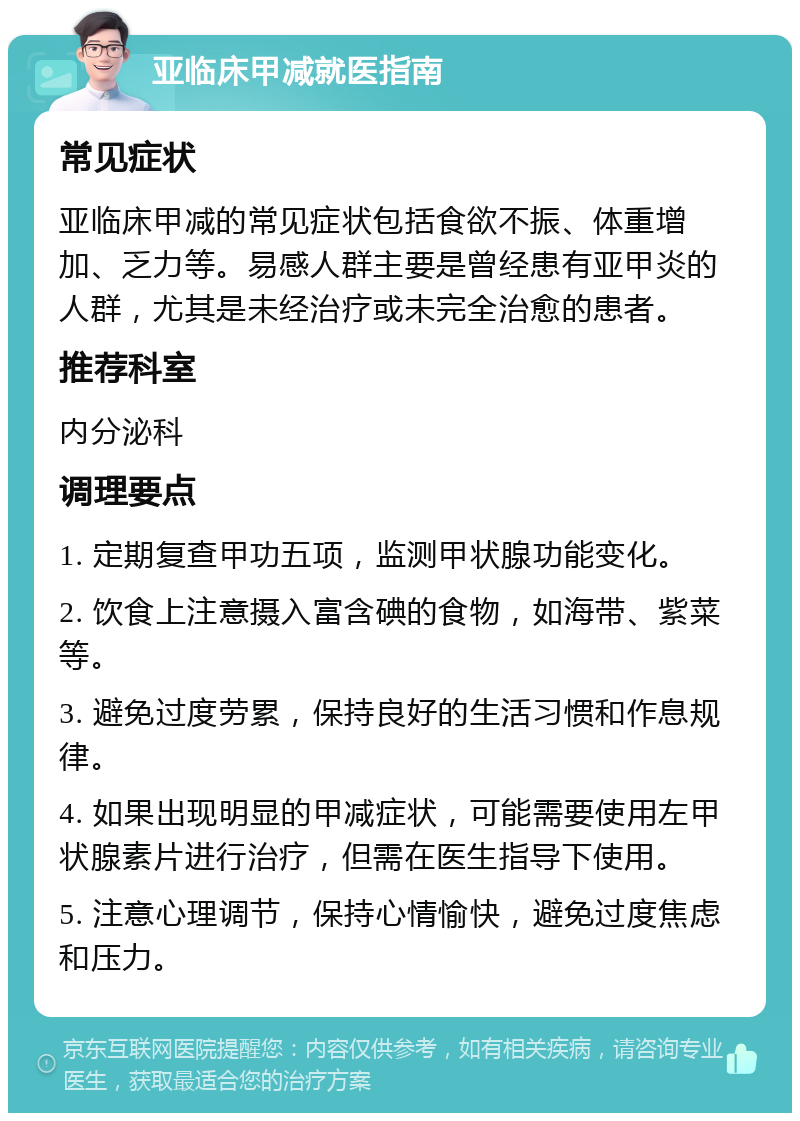 亚临床甲减就医指南 常见症状 亚临床甲减的常见症状包括食欲不振、体重增加、乏力等。易感人群主要是曾经患有亚甲炎的人群，尤其是未经治疗或未完全治愈的患者。 推荐科室 内分泌科 调理要点 1. 定期复查甲功五项，监测甲状腺功能变化。 2. 饮食上注意摄入富含碘的食物，如海带、紫菜等。 3. 避免过度劳累，保持良好的生活习惯和作息规律。 4. 如果出现明显的甲减症状，可能需要使用左甲状腺素片进行治疗，但需在医生指导下使用。 5. 注意心理调节，保持心情愉快，避免过度焦虑和压力。