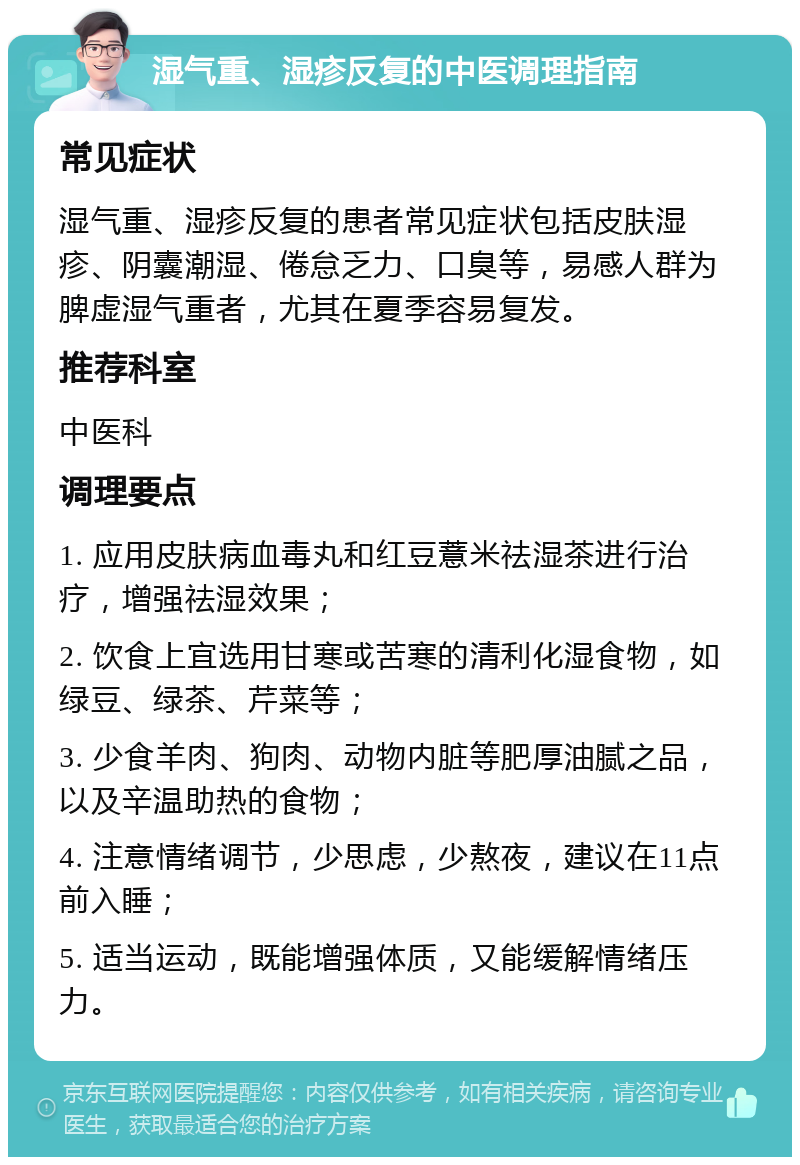 湿气重、湿疹反复的中医调理指南 常见症状 湿气重、湿疹反复的患者常见症状包括皮肤湿疹、阴囊潮湿、倦怠乏力、口臭等，易感人群为脾虚湿气重者，尤其在夏季容易复发。 推荐科室 中医科 调理要点 1. 应用皮肤病血毒丸和红豆薏米祛湿茶进行治疗，增强祛湿效果； 2. 饮食上宜选用甘寒或苦寒的清利化湿食物，如绿豆、绿茶、芹菜等； 3. 少食羊肉、狗肉、动物内脏等肥厚油腻之品，以及辛温助热的食物； 4. 注意情绪调节，少思虑，少熬夜，建议在11点前入睡； 5. 适当运动，既能增强体质，又能缓解情绪压力。