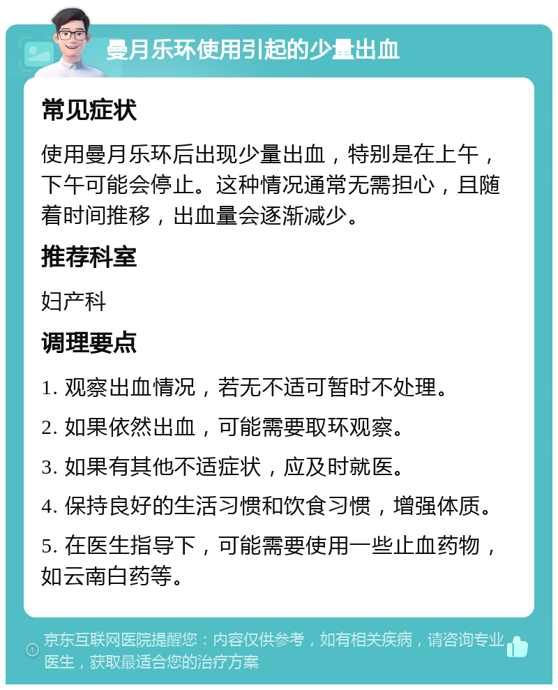 曼月乐环使用引起的少量出血 常见症状 使用曼月乐环后出现少量出血，特别是在上午，下午可能会停止。这种情况通常无需担心，且随着时间推移，出血量会逐渐减少。 推荐科室 妇产科 调理要点 1. 观察出血情况，若无不适可暂时不处理。 2. 如果依然出血，可能需要取环观察。 3. 如果有其他不适症状，应及时就医。 4. 保持良好的生活习惯和饮食习惯，增强体质。 5. 在医生指导下，可能需要使用一些止血药物，如云南白药等。