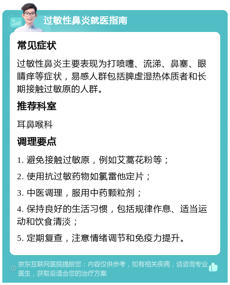 过敏性鼻炎就医指南 常见症状 过敏性鼻炎主要表现为打喷嚏、流涕、鼻塞、眼睛痒等症状，易感人群包括脾虚湿热体质者和长期接触过敏原的人群。 推荐科室 耳鼻喉科 调理要点 1. 避免接触过敏原，例如艾蒿花粉等； 2. 使用抗过敏药物如氯雷他定片； 3. 中医调理，服用中药颗粒剂； 4. 保持良好的生活习惯，包括规律作息、适当运动和饮食清淡； 5. 定期复查，注意情绪调节和免疫力提升。