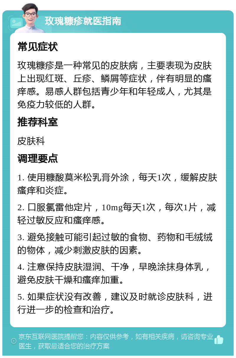 玫瑰糠疹就医指南 常见症状 玫瑰糠疹是一种常见的皮肤病，主要表现为皮肤上出现红斑、丘疹、鳞屑等症状，伴有明显的瘙痒感。易感人群包括青少年和年轻成人，尤其是免疫力较低的人群。 推荐科室 皮肤科 调理要点 1. 使用糠酸莫米松乳膏外涂，每天1次，缓解皮肤瘙痒和炎症。 2. 口服氯雷他定片，10mg每天1次，每次1片，减轻过敏反应和瘙痒感。 3. 避免接触可能引起过敏的食物、药物和毛绒绒的物体，减少刺激皮肤的因素。 4. 注意保持皮肤湿润、干净，早晚涂抹身体乳，避免皮肤干燥和瘙痒加重。 5. 如果症状没有改善，建议及时就诊皮肤科，进行进一步的检查和治疗。