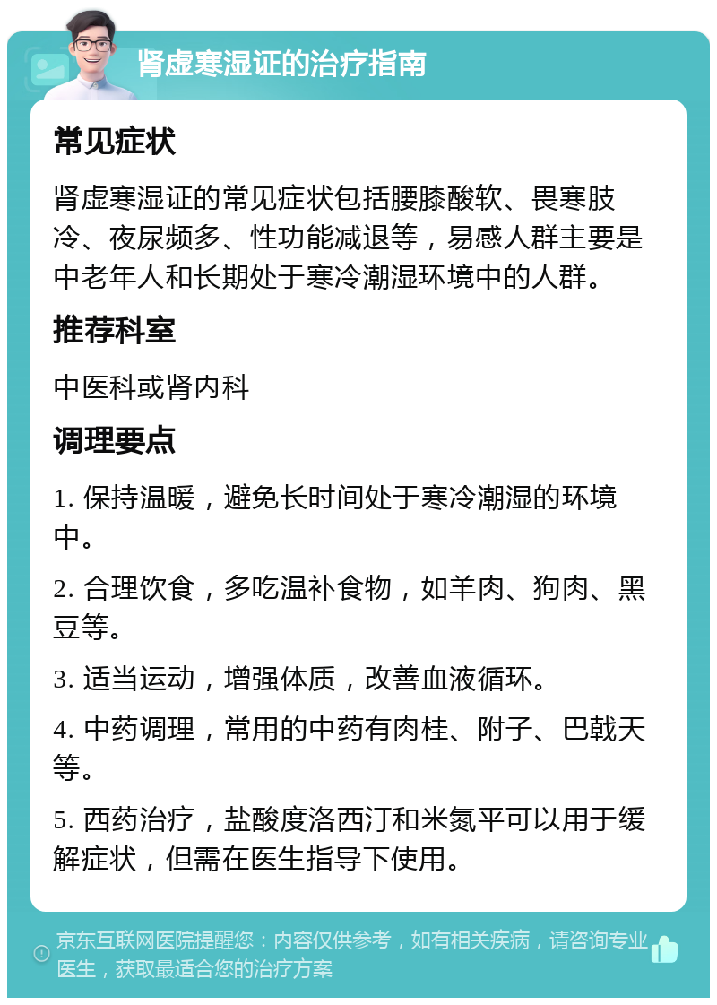 肾虚寒湿证的治疗指南 常见症状 肾虚寒湿证的常见症状包括腰膝酸软、畏寒肢冷、夜尿频多、性功能减退等，易感人群主要是中老年人和长期处于寒冷潮湿环境中的人群。 推荐科室 中医科或肾内科 调理要点 1. 保持温暖，避免长时间处于寒冷潮湿的环境中。 2. 合理饮食，多吃温补食物，如羊肉、狗肉、黑豆等。 3. 适当运动，增强体质，改善血液循环。 4. 中药调理，常用的中药有肉桂、附子、巴戟天等。 5. 西药治疗，盐酸度洛西汀和米氮平可以用于缓解症状，但需在医生指导下使用。