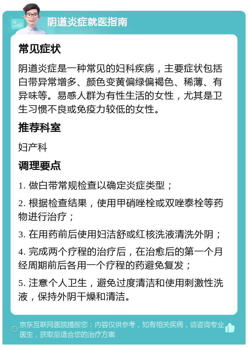 阴道炎症就医指南 常见症状 阴道炎症是一种常见的妇科疾病，主要症状包括白带异常增多、颜色变黄偏绿偏褐色、稀薄、有异味等。易感人群为有性生活的女性，尤其是卫生习惯不良或免疫力较低的女性。 推荐科室 妇产科 调理要点 1. 做白带常规检查以确定炎症类型； 2. 根据检查结果，使用甲硝唑栓或双唑泰栓等药物进行治疗； 3. 在用药前后使用妇洁舒或红核洗液清洗外阴； 4. 完成两个疗程的治疗后，在治愈后的第一个月经周期前后各用一个疗程的药避免复发； 5. 注意个人卫生，避免过度清洁和使用刺激性洗液，保持外阴干燥和清洁。