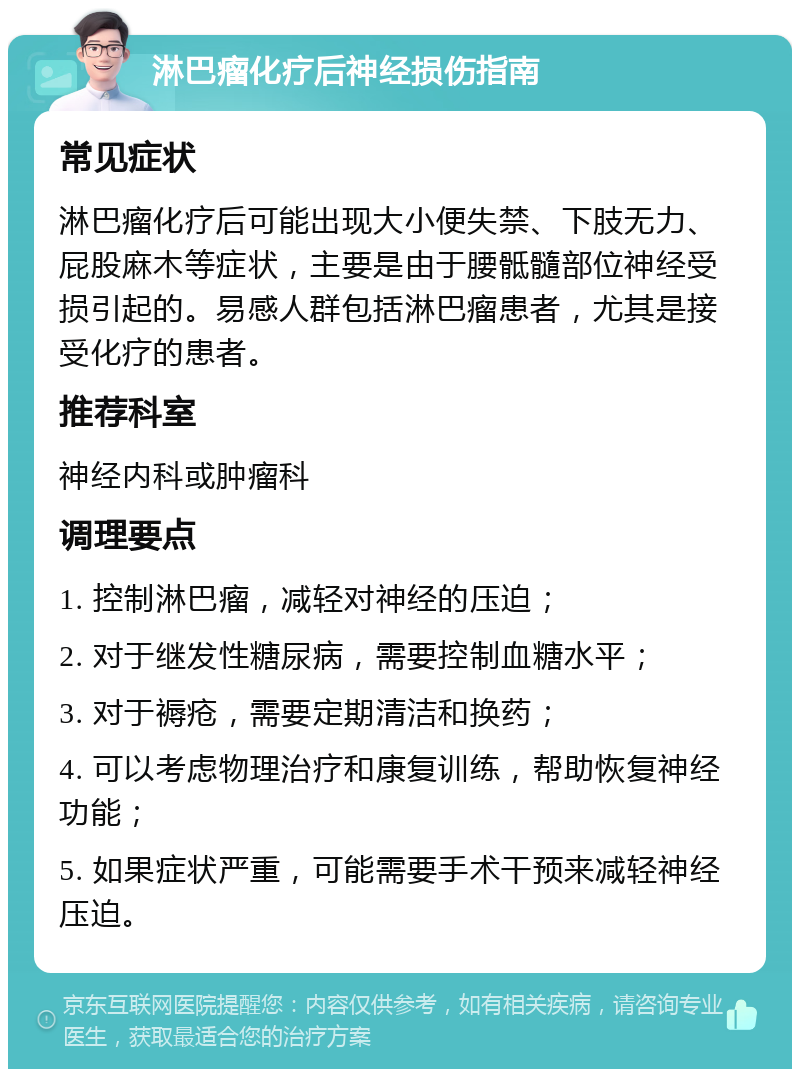 淋巴瘤化疗后神经损伤指南 常见症状 淋巴瘤化疗后可能出现大小便失禁、下肢无力、屁股麻木等症状，主要是由于腰骶髓部位神经受损引起的。易感人群包括淋巴瘤患者，尤其是接受化疗的患者。 推荐科室 神经内科或肿瘤科 调理要点 1. 控制淋巴瘤，减轻对神经的压迫； 2. 对于继发性糖尿病，需要控制血糖水平； 3. 对于褥疮，需要定期清洁和换药； 4. 可以考虑物理治疗和康复训练，帮助恢复神经功能； 5. 如果症状严重，可能需要手术干预来减轻神经压迫。