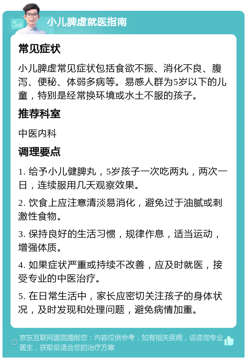 小儿脾虚就医指南 常见症状 小儿脾虚常见症状包括食欲不振、消化不良、腹泻、便秘、体弱多病等。易感人群为5岁以下的儿童，特别是经常换环境或水土不服的孩子。 推荐科室 中医内科 调理要点 1. 给予小儿健脾丸，5岁孩子一次吃两丸，两次一日，连续服用几天观察效果。 2. 饮食上应注意清淡易消化，避免过于油腻或刺激性食物。 3. 保持良好的生活习惯，规律作息，适当运动，增强体质。 4. 如果症状严重或持续不改善，应及时就医，接受专业的中医治疗。 5. 在日常生活中，家长应密切关注孩子的身体状况，及时发现和处理问题，避免病情加重。