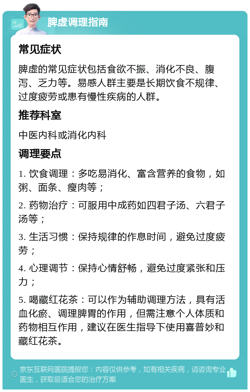 脾虚调理指南 常见症状 脾虚的常见症状包括食欲不振、消化不良、腹泻、乏力等。易感人群主要是长期饮食不规律、过度疲劳或患有慢性疾病的人群。 推荐科室 中医内科或消化内科 调理要点 1. 饮食调理：多吃易消化、富含营养的食物，如粥、面条、瘦肉等； 2. 药物治疗：可服用中成药如四君子汤、六君子汤等； 3. 生活习惯：保持规律的作息时间，避免过度疲劳； 4. 心理调节：保持心情舒畅，避免过度紧张和压力； 5. 喝藏红花茶：可以作为辅助调理方法，具有活血化瘀、调理脾胃的作用，但需注意个人体质和药物相互作用，建议在医生指导下使用喜普妙和藏红花茶。