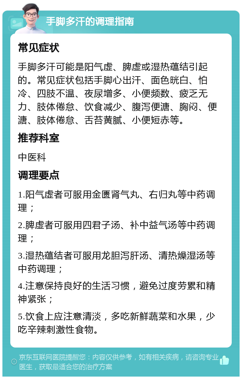 手脚多汗的调理指南 常见症状 手脚多汗可能是阳气虚、脾虚或湿热蕴结引起的。常见症状包括手脚心出汗、面色晄白、怕冷、四肢不温、夜尿增多、小便频数、疲乏无力、肢体倦怠、饮食减少、腹泻便溏、胸闷、便溏、肢体倦怠、舌苔黄腻、小便短赤等。 推荐科室 中医科 调理要点 1.阳气虚者可服用金匮肾气丸、右归丸等中药调理； 2.脾虚者可服用四君子汤、补中益气汤等中药调理； 3.湿热蕴结者可服用龙胆泻肝汤、清热燥湿汤等中药调理； 4.注意保持良好的生活习惯，避免过度劳累和精神紧张； 5.饮食上应注意清淡，多吃新鲜蔬菜和水果，少吃辛辣刺激性食物。