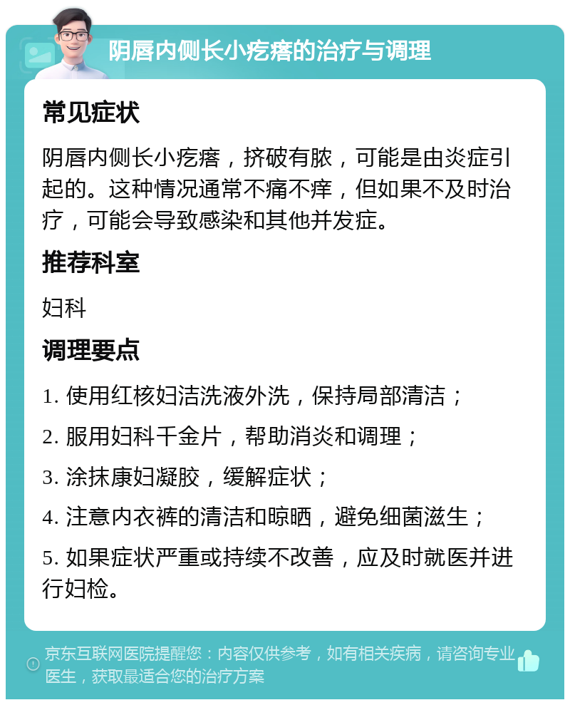 阴唇内侧长小疙瘩的治疗与调理 常见症状 阴唇内侧长小疙瘩，挤破有脓，可能是由炎症引起的。这种情况通常不痛不痒，但如果不及时治疗，可能会导致感染和其他并发症。 推荐科室 妇科 调理要点 1. 使用红核妇洁洗液外洗，保持局部清洁； 2. 服用妇科千金片，帮助消炎和调理； 3. 涂抹康妇凝胶，缓解症状； 4. 注意内衣裤的清洁和晾晒，避免细菌滋生； 5. 如果症状严重或持续不改善，应及时就医并进行妇检。