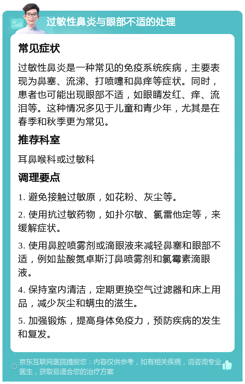 过敏性鼻炎与眼部不适的处理 常见症状 过敏性鼻炎是一种常见的免疫系统疾病，主要表现为鼻塞、流涕、打喷嚏和鼻痒等症状。同时，患者也可能出现眼部不适，如眼睛发红、痒、流泪等。这种情况多见于儿童和青少年，尤其是在春季和秋季更为常见。 推荐科室 耳鼻喉科或过敏科 调理要点 1. 避免接触过敏原，如花粉、灰尘等。 2. 使用抗过敏药物，如扑尔敏、氯雷他定等，来缓解症状。 3. 使用鼻腔喷雾剂或滴眼液来减轻鼻塞和眼部不适，例如盐酸氮卓斯汀鼻喷雾剂和氯霉素滴眼液。 4. 保持室内清洁，定期更换空气过滤器和床上用品，减少灰尘和螨虫的滋生。 5. 加强锻炼，提高身体免疫力，预防疾病的发生和复发。