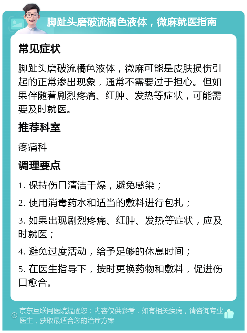 脚趾头磨破流橘色液体，微麻就医指南 常见症状 脚趾头磨破流橘色液体，微麻可能是皮肤损伤引起的正常渗出现象，通常不需要过于担心。但如果伴随着剧烈疼痛、红肿、发热等症状，可能需要及时就医。 推荐科室 疼痛科 调理要点 1. 保持伤口清洁干燥，避免感染； 2. 使用消毒药水和适当的敷料进行包扎； 3. 如果出现剧烈疼痛、红肿、发热等症状，应及时就医； 4. 避免过度活动，给予足够的休息时间； 5. 在医生指导下，按时更换药物和敷料，促进伤口愈合。