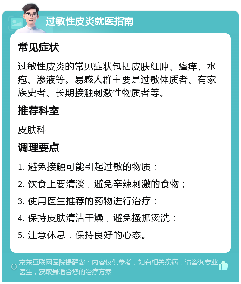 过敏性皮炎就医指南 常见症状 过敏性皮炎的常见症状包括皮肤红肿、瘙痒、水疱、渗液等。易感人群主要是过敏体质者、有家族史者、长期接触刺激性物质者等。 推荐科室 皮肤科 调理要点 1. 避免接触可能引起过敏的物质； 2. 饮食上要清淡，避免辛辣刺激的食物； 3. 使用医生推荐的药物进行治疗； 4. 保持皮肤清洁干燥，避免搔抓烫洗； 5. 注意休息，保持良好的心态。