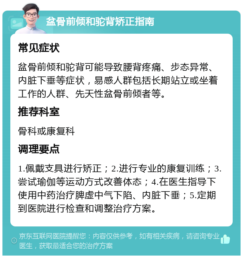 盆骨前倾和驼背矫正指南 常见症状 盆骨前倾和驼背可能导致腰背疼痛、步态异常、内脏下垂等症状，易感人群包括长期站立或坐着工作的人群、先天性盆骨前倾者等。 推荐科室 骨科或康复科 调理要点 1.佩戴支具进行矫正；2.进行专业的康复训练；3.尝试瑜伽等运动方式改善体态；4.在医生指导下使用中药治疗脾虚中气下陷、内脏下垂；5.定期到医院进行检查和调整治疗方案。