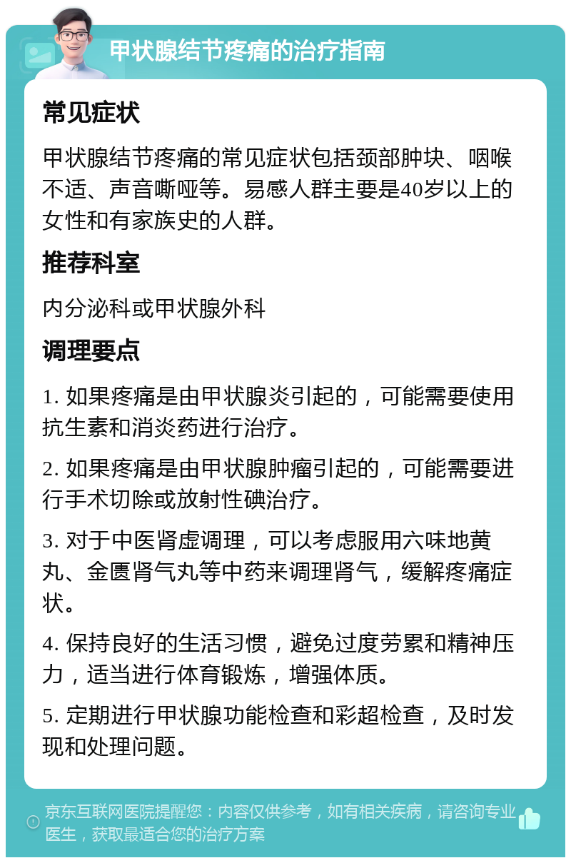 甲状腺结节疼痛的治疗指南 常见症状 甲状腺结节疼痛的常见症状包括颈部肿块、咽喉不适、声音嘶哑等。易感人群主要是40岁以上的女性和有家族史的人群。 推荐科室 内分泌科或甲状腺外科 调理要点 1. 如果疼痛是由甲状腺炎引起的，可能需要使用抗生素和消炎药进行治疗。 2. 如果疼痛是由甲状腺肿瘤引起的，可能需要进行手术切除或放射性碘治疗。 3. 对于中医肾虚调理，可以考虑服用六味地黄丸、金匮肾气丸等中药来调理肾气，缓解疼痛症状。 4. 保持良好的生活习惯，避免过度劳累和精神压力，适当进行体育锻炼，增强体质。 5. 定期进行甲状腺功能检查和彩超检查，及时发现和处理问题。