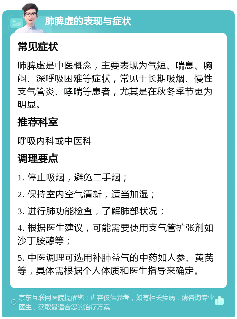 肺脾虚的表现与症状 常见症状 肺脾虚是中医概念，主要表现为气短、喘息、胸闷、深呼吸困难等症状，常见于长期吸烟、慢性支气管炎、哮喘等患者，尤其是在秋冬季节更为明显。 推荐科室 呼吸内科或中医科 调理要点 1. 停止吸烟，避免二手烟； 2. 保持室内空气清新，适当加湿； 3. 进行肺功能检查，了解肺部状况； 4. 根据医生建议，可能需要使用支气管扩张剂如沙丁胺醇等； 5. 中医调理可选用补肺益气的中药如人参、黄芪等，具体需根据个人体质和医生指导来确定。