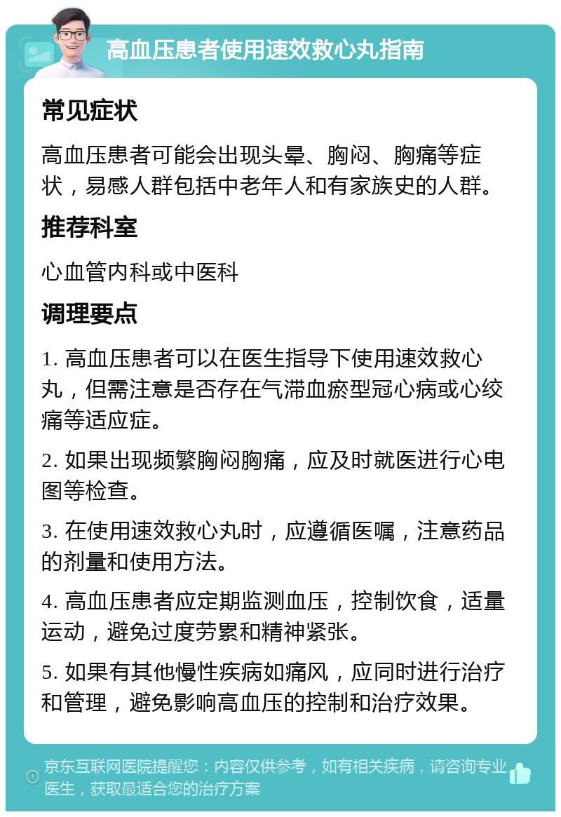 高血压患者使用速效救心丸指南 常见症状 高血压患者可能会出现头晕、胸闷、胸痛等症状，易感人群包括中老年人和有家族史的人群。 推荐科室 心血管内科或中医科 调理要点 1. 高血压患者可以在医生指导下使用速效救心丸，但需注意是否存在气滞血瘀型冠心病或心绞痛等适应症。 2. 如果出现频繁胸闷胸痛，应及时就医进行心电图等检查。 3. 在使用速效救心丸时，应遵循医嘱，注意药品的剂量和使用方法。 4. 高血压患者应定期监测血压，控制饮食，适量运动，避免过度劳累和精神紧张。 5. 如果有其他慢性疾病如痛风，应同时进行治疗和管理，避免影响高血压的控制和治疗效果。