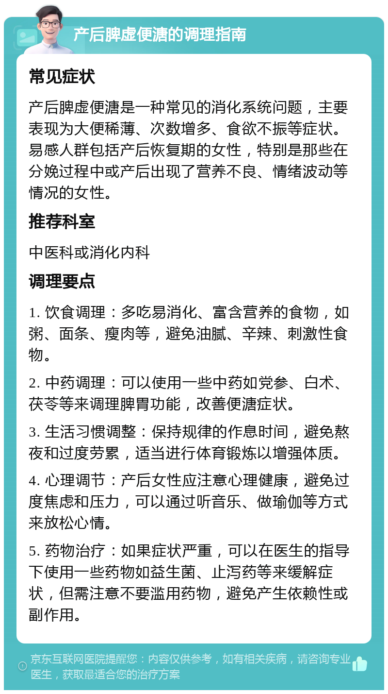 产后脾虚便溏的调理指南 常见症状 产后脾虚便溏是一种常见的消化系统问题，主要表现为大便稀薄、次数增多、食欲不振等症状。易感人群包括产后恢复期的女性，特别是那些在分娩过程中或产后出现了营养不良、情绪波动等情况的女性。 推荐科室 中医科或消化内科 调理要点 1. 饮食调理：多吃易消化、富含营养的食物，如粥、面条、瘦肉等，避免油腻、辛辣、刺激性食物。 2. 中药调理：可以使用一些中药如党参、白术、茯苓等来调理脾胃功能，改善便溏症状。 3. 生活习惯调整：保持规律的作息时间，避免熬夜和过度劳累，适当进行体育锻炼以增强体质。 4. 心理调节：产后女性应注意心理健康，避免过度焦虑和压力，可以通过听音乐、做瑜伽等方式来放松心情。 5. 药物治疗：如果症状严重，可以在医生的指导下使用一些药物如益生菌、止泻药等来缓解症状，但需注意不要滥用药物，避免产生依赖性或副作用。