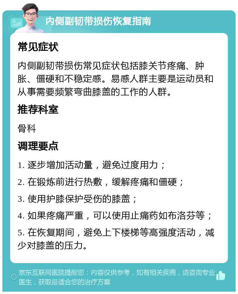 内侧副韧带损伤恢复指南 常见症状 内侧副韧带损伤常见症状包括膝关节疼痛、肿胀、僵硬和不稳定感。易感人群主要是运动员和从事需要频繁弯曲膝盖的工作的人群。 推荐科室 骨科 调理要点 1. 逐步增加活动量，避免过度用力； 2. 在锻炼前进行热敷，缓解疼痛和僵硬； 3. 使用护膝保护受伤的膝盖； 4. 如果疼痛严重，可以使用止痛药如布洛芬等； 5. 在恢复期间，避免上下楼梯等高强度活动，减少对膝盖的压力。