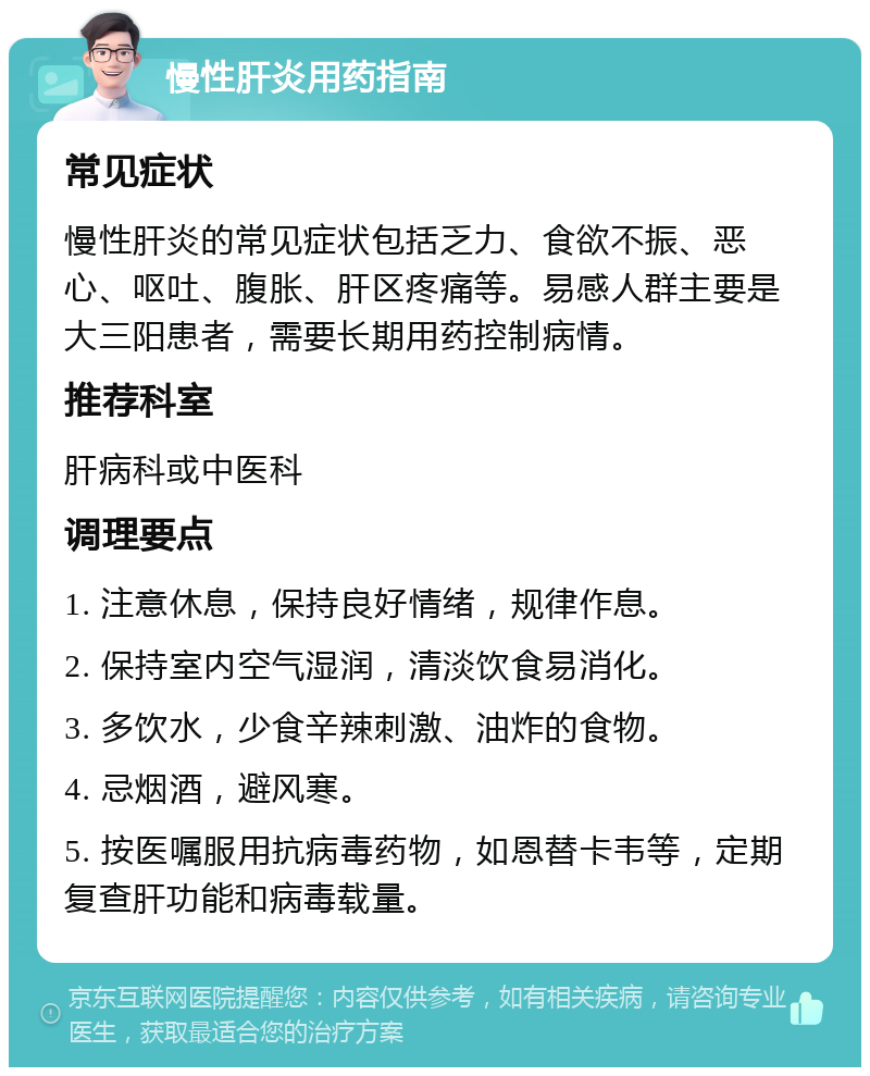 慢性肝炎用药指南 常见症状 慢性肝炎的常见症状包括乏力、食欲不振、恶心、呕吐、腹胀、肝区疼痛等。易感人群主要是大三阳患者，需要长期用药控制病情。 推荐科室 肝病科或中医科 调理要点 1. 注意休息，保持良好情绪，规律作息。 2. 保持室内空气湿润，清淡饮食易消化。 3. 多饮水，少食辛辣刺激、油炸的食物。 4. 忌烟酒，避风寒。 5. 按医嘱服用抗病毒药物，如恩替卡韦等，定期复查肝功能和病毒载量。