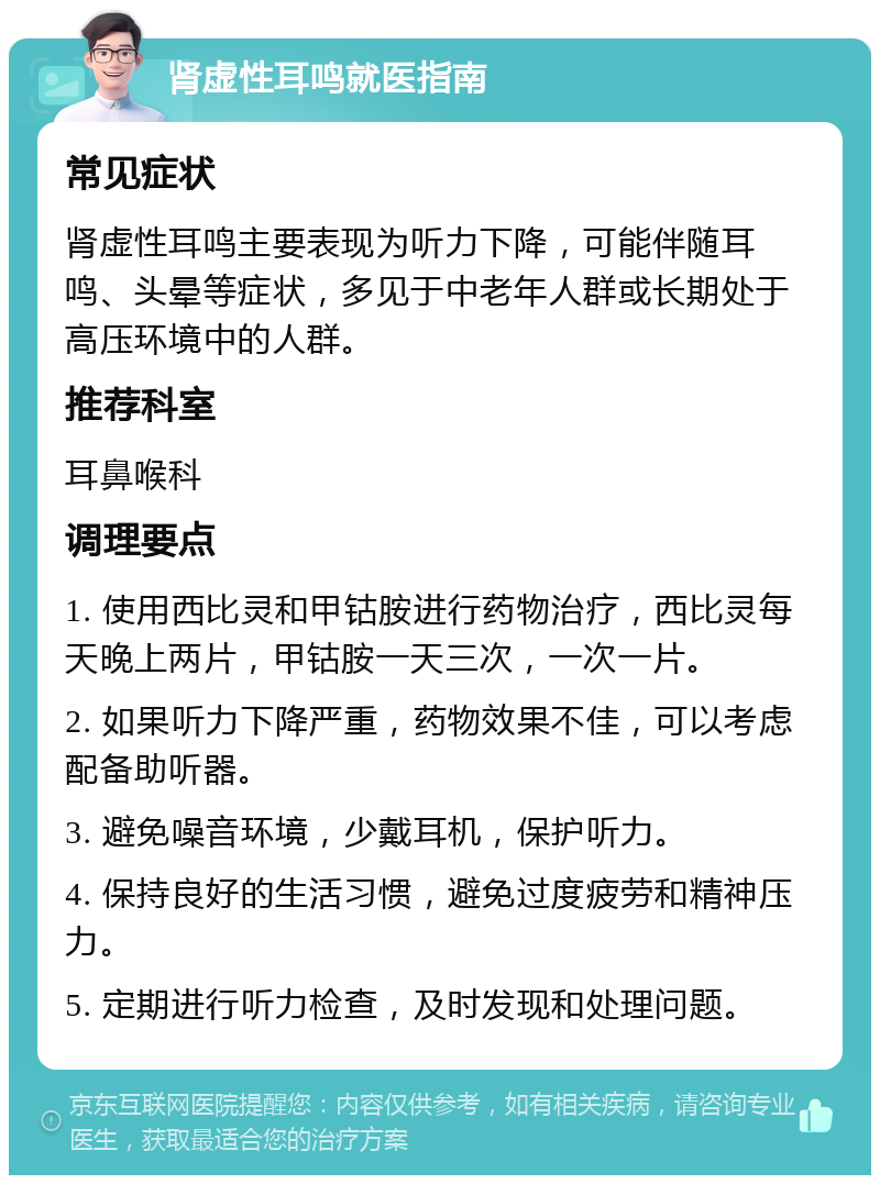 肾虚性耳鸣就医指南 常见症状 肾虚性耳鸣主要表现为听力下降，可能伴随耳鸣、头晕等症状，多见于中老年人群或长期处于高压环境中的人群。 推荐科室 耳鼻喉科 调理要点 1. 使用西比灵和甲钴胺进行药物治疗，西比灵每天晚上两片，甲钴胺一天三次，一次一片。 2. 如果听力下降严重，药物效果不佳，可以考虑配备助听器。 3. 避免噪音环境，少戴耳机，保护听力。 4. 保持良好的生活习惯，避免过度疲劳和精神压力。 5. 定期进行听力检查，及时发现和处理问题。